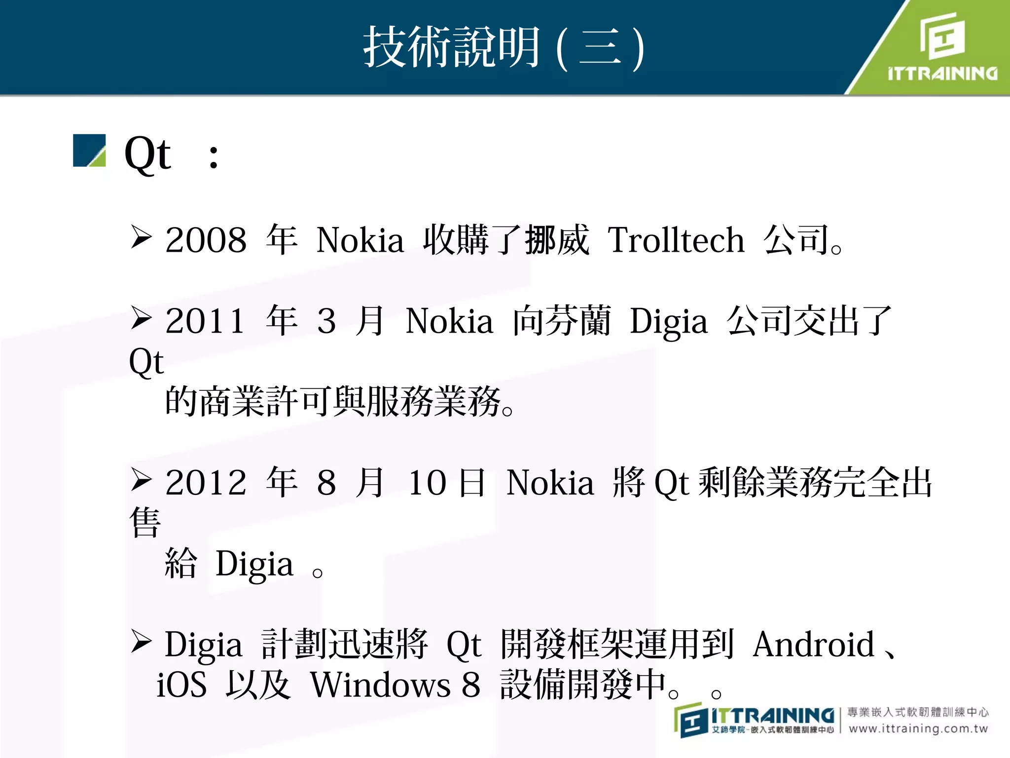 技術說明 ( 三 )

Qt ：
 2008 年 Nokia 收購了挪威 Trolltech 公司。

 2011 年 3 月 Nokia 向芬蘭 Digia 公司交出了
Qt
  的商業許可與服務業務。

 2012 年 8 月 10 日 Nokia 將 Qt 剩餘業務完全出
售
  給 Digia 。

 Digia 計劃迅速將 Qt 開發框架運用到 Android 、
 iOS 以及 Windows 8 設備開發中。 。
 