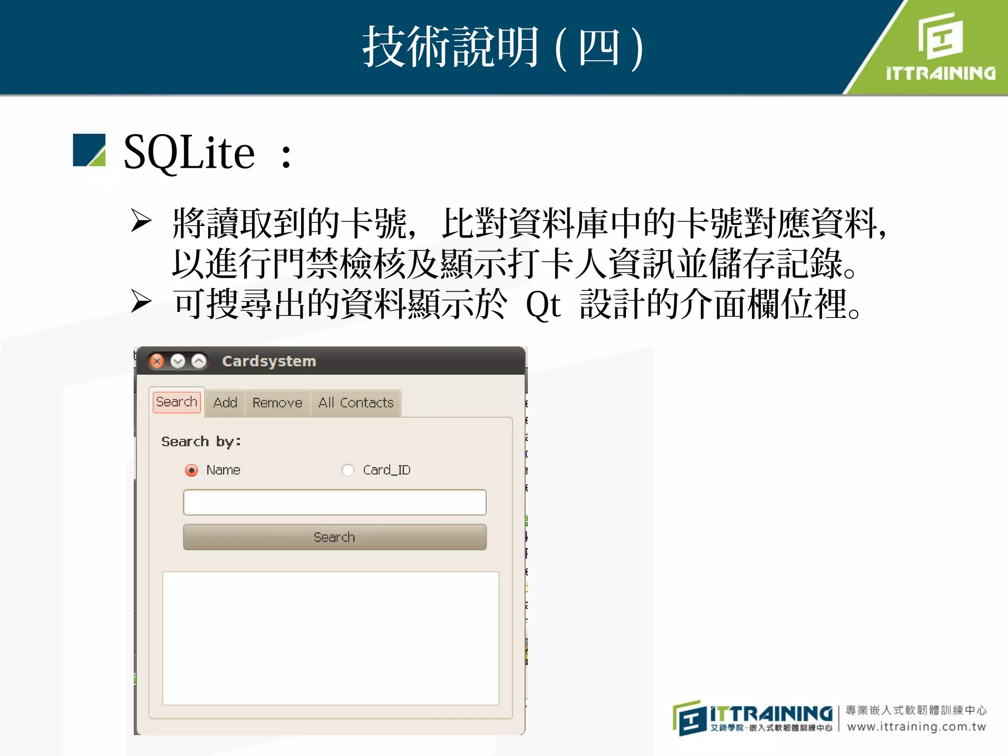 技術說明 ( 四 )

SQLite ：
 將讀取到的卡號，比對資料庫中的卡號對應資料，
　 以進行門禁檢核及顯示打卡人資訊並儲存記錄。
 可搜尋出的資料顯示於 Qt 設計的介面欄位裡。
 