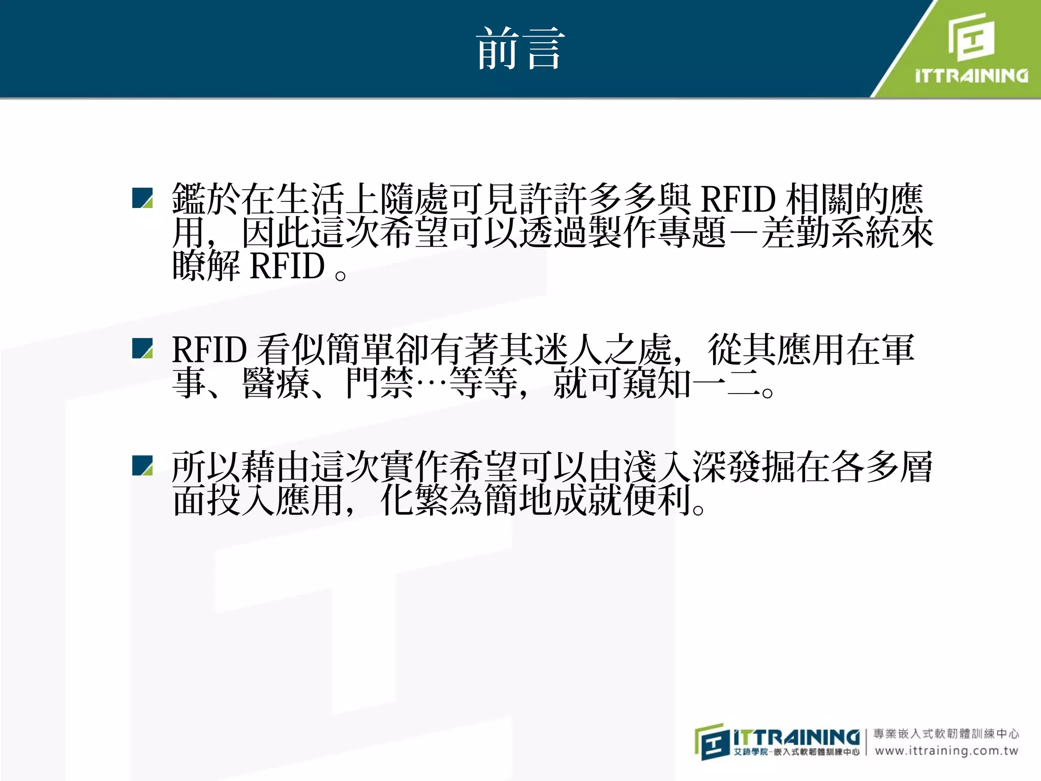 前言


鑑於在生活上隨處可見許許多多與 RFID 相關的應
用，因此這次希望可以透過製作專題－差勤系統來
瞭解 RFID 。

RFID 看似簡單卻有著其迷人之處，從其應用在軍
事、醫療、門禁…等等，就可窺知一二。

所以藉由這次實作希望可以由淺入深發掘在各多層
面投入應用，化繁為簡地成就便利。
 