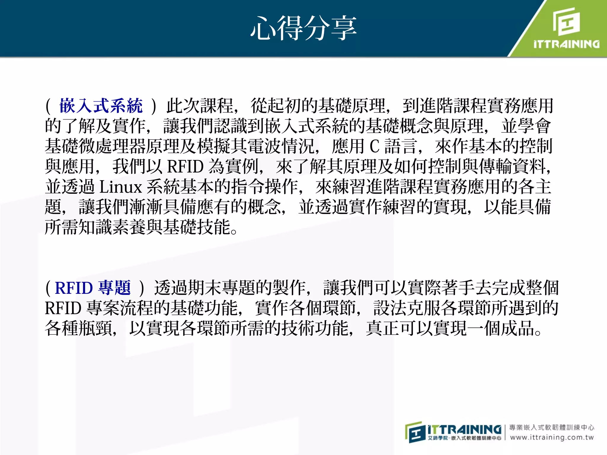 心得分享

( 嵌入式系統 ) 此次課程，從起初的基礎原理，到進階課程實務應用
的了解及實作，讓我們認識到嵌入式系統的基礎概念與原理，並學會
基礎微處理器原理及模擬其電波情況，應用 C 語言，來作基本的控制
與應用，我們以 RFID 為實例，來了解其原理及如何控制與傳輸資料，
並透過 Linux 系統基本的指令操作，來練習進階課程實務應用的各主
題，讓我們漸漸具備應有的概念，並透過實作練習的實現，以能具備
所需知識素養與基礎技能。


( RFID 專題 ) 透過期末專題的製作，讓我們可以實際著手去完成整個
RFID 專案流程的基礎功能，實作各個環節，設法克服各環節所遇到的
各種瓶頸，以實現各環節所需的技術功能，真正可以實現一個成品。
 