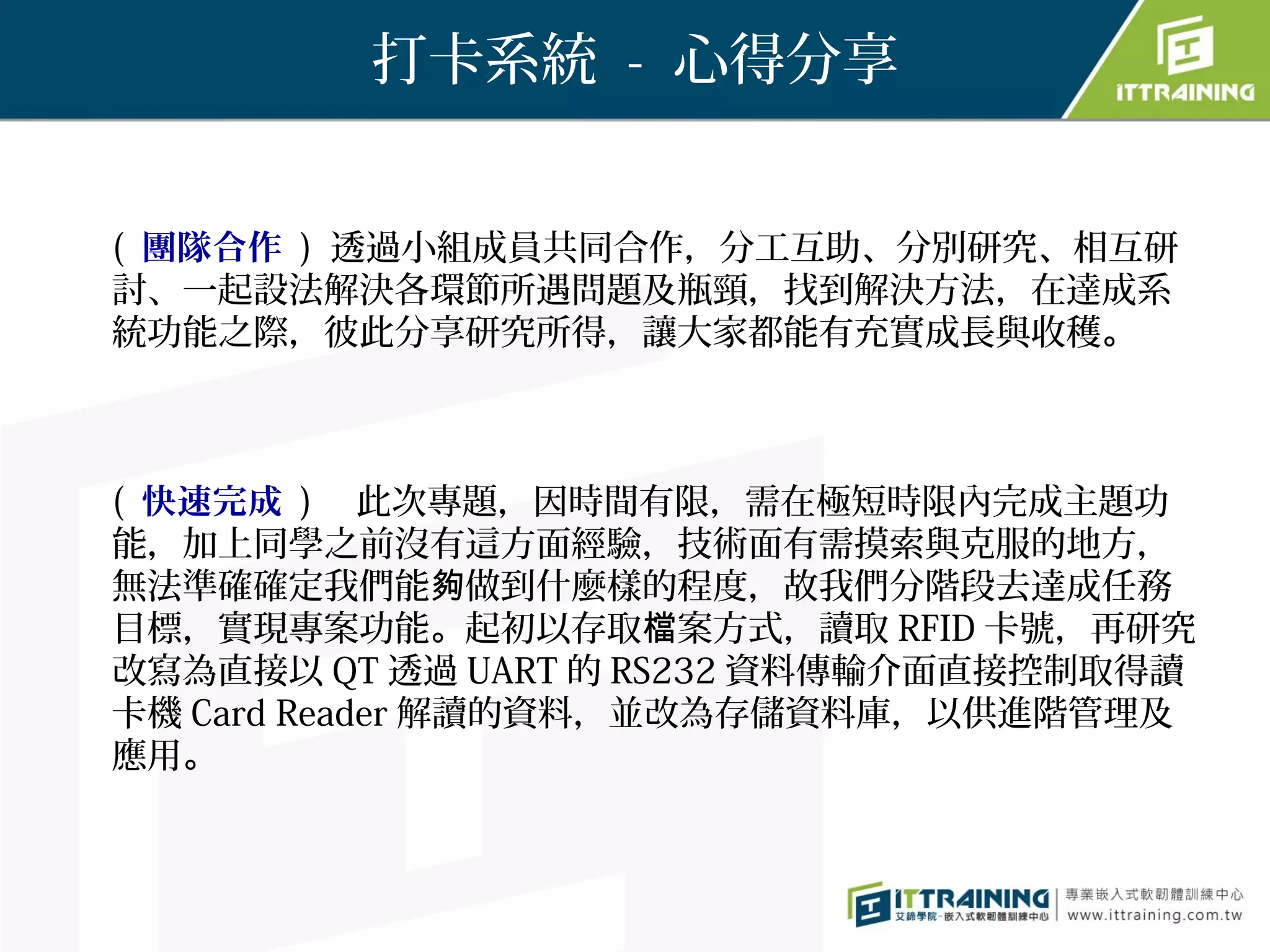 打卡系統 - 心得分享


( 團隊合作 ) 透過小組成員共同合作，分工互助、分別研究、相互研
討、一起設法解決各環節所遇問題及瓶頸，找到解決方法，在達成系
統功能之際，彼此分享研究所得，讓大家都能有充實成長與收穫。



( 快速完成 ) 　此次專題，因時間有限，需在極短時限內完成主題功
能，加上同學之前沒有這方面經驗，技術面有需摸索與克服的地方，
無法準確確定我們能夠做到什麼樣的程度，故我們分階段去達成任務
目標，實現專案功能。起初以存取檔案方式，讀取 RFID 卡號，再研究
改寫為直接以 QT 透過 UART 的 RS232 資料傳輸介面直接控制取得讀
卡機 Card Reader 解讀的資料，並改為存儲資料庫，以供進階管理及
應用。
 