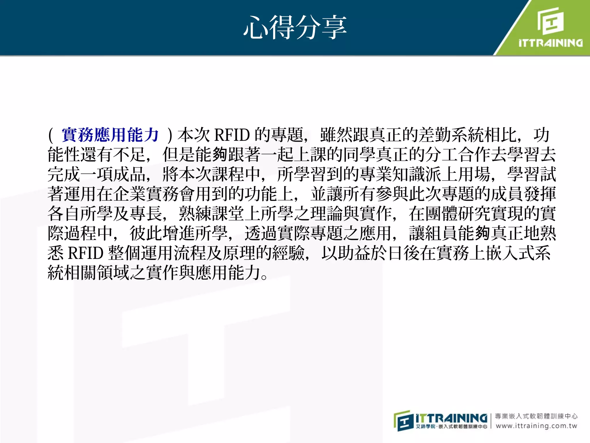 心得分享


( 實務應用能力 ) 本次 RFID 的專題，雖然跟真正的差勤系統相比，功
能性還有不足，但是能夠跟著一起上課的同學真正的分工合作去學習去
完成一項成品，將本次課程中，所學習到的專業知識派上用場，學習試
著運用在企業實務會用到的功能上，並讓所有參與此次專題的成員發揮
各自所學及專長，熟練課堂上所學之理論與實作，在團體研究實現的實
際過程中，彼此增進所學，透過實際專題之應用，讓組員能夠真正地熟
悉 RFID 整個運用流程及原理的經驗，以助益於日後在實務上嵌入式系
統相關領域之實作與應用能力。
 