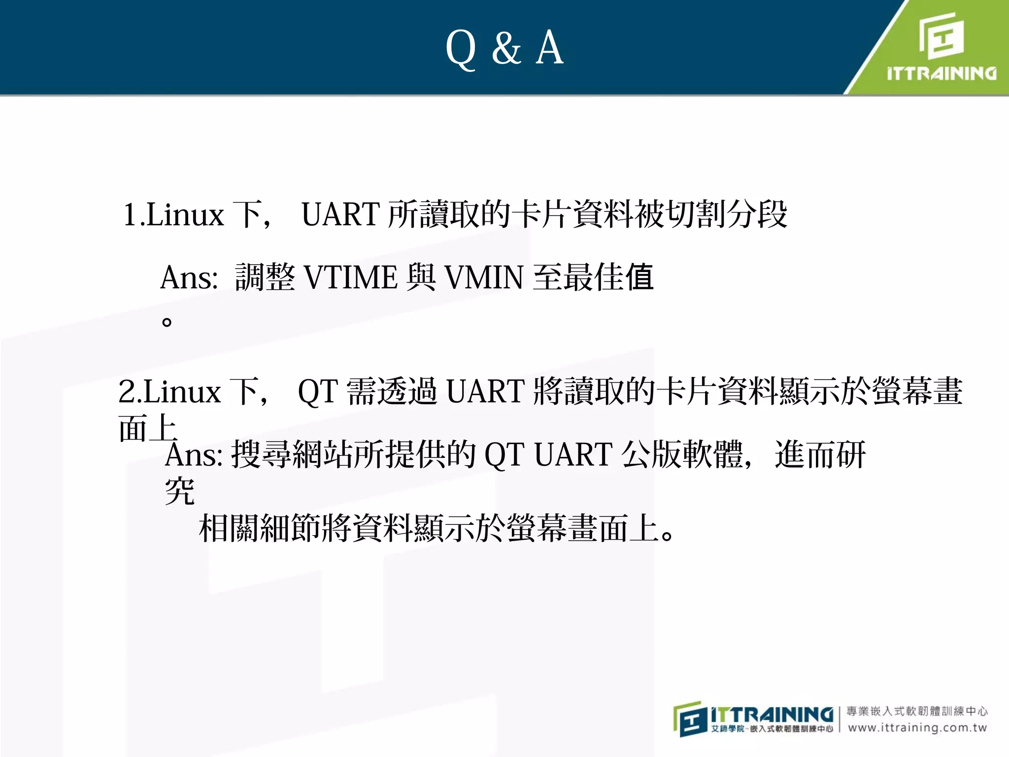 Q&A


1.Linux 下， UART 所讀取的卡片資料被切割分段

 Ans: 調整 VTIME 與 VMIN 至最佳值
 。

2.Linux 下， QT 需透過 UART 將讀取的卡片資料顯示於螢幕畫
面上
   Ans: 搜尋網站所提供的 QT UART 公版軟體，進而研
   究
      相關細節將資料顯示於螢幕畫面上。
 
