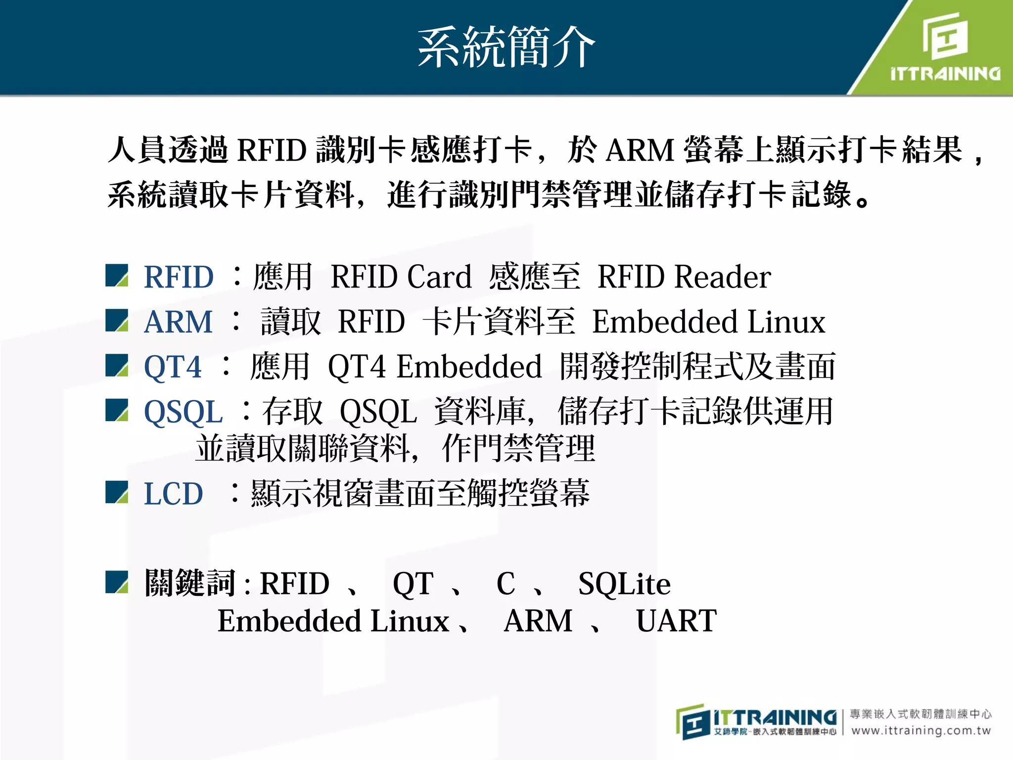 系統簡介

人員透過 RFID 識別卡 感應打卡 ，於 ARM 螢幕上顯示打卡 結果，
系統讀取卡 片資料，進行識別門禁管理並儲存打卡 記錄。

 RFID ：應用 RFID Card 感應至 RFID Reader
 ARM ： 讀取 RFID 卡片資料至 Embedded Linux
 QT4 ： 應用 QT4 Embedded 開發控制程式及畫面
 QSQL ：存取 QSQL 資料庫，儲存打卡記錄供運用
    並讀取關聯資料，作門禁管理
 LCD ：顯示視窗畫面至觸控螢幕

 關鍵詞 : RFID 、 QT 、 C 、 SQLite 　　
   Embedded Linux 、 ARM 、 UART
 