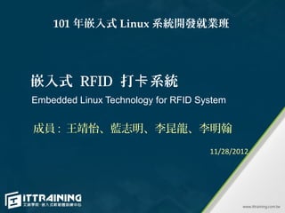 101 年嵌入式 Linux 系統開發就業班




嵌入式 RFID 打卡系統
Embedded Linux Technology for RFID System


成員 : 王靖怡、藍志明、李昆龍、李明翰
                                     11/28/2012
 