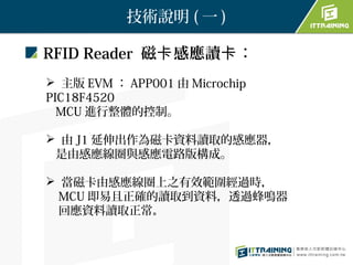 技術說明 ( 一 )

RFID Reader 磁卡 感應讀卡：
 主版 EVM ： APP001 由 Microchip
PIC18F4520
  MCU 進行整體的控制。

 由 J1 延伸出作為磁卡資料讀取的感應器，
 是由感應線圈與感應電路版構成。

 當磁卡由感應線圈上之有效範圍經過時，
  MCU 即易且正確的讀取到資料，透過蜂鳴器
  回應資料讀取正常。
 