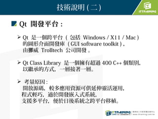 技術說明 ( 二 )

Qt 開發平台：
 Qt 是一個跨平台 ( 包括 Windows / X11 / Mac )
  的圖形介面開發庫 ( GUI software toolkit ) ，
  由挪威 Trolltech 公司開發 。

 Qt Class Library 是一個擁有超過 400 C++ 個類別，
  以繼承的方式，一層接著一層。

 考量原因 :
  開放源碼，較多應用資源可供延伸靈活運用，
 程式輕巧，適於開發嵌入式系統，
 支援多平台，便於日後系統之跨平台移植。
 