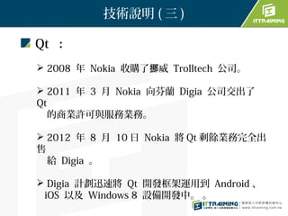 技術說明 ( 三 )

Qt ：
 2008 年 Nokia 收購了挪威 Trolltech 公司。

 2011 年 3 月 Nokia 向芬蘭 Digia 公司交出了
Qt
  的商業許可與服務業務。

 2012 年 8 月 10 日 Nokia 將 Qt 剩餘業務完全出
售
  給 Digia 。

 Digia 計劃迅速將 Qt 開發框架運用到 Android 、
 iOS 以及 Windows 8 設備開發中。 。
 