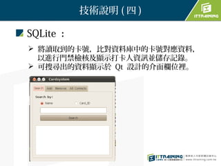 技術說明 ( 四 )

SQLite ：
 將讀取到的卡號，比對資料庫中的卡號對應資料，
　 以進行門禁檢核及顯示打卡人資訊並儲存記錄。
 可搜尋出的資料顯示於 Qt 設計的介面欄位裡。
 