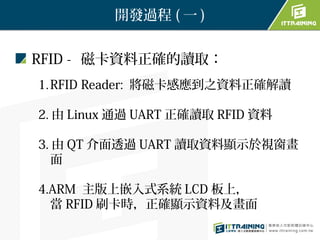 開發過程 ( 一 )


RFID - 磁卡資料正確的讀取：
1. RFID Reader: 將磁卡感應到之資料正確解讀

2. 由 Linux 通過 UART 正確讀取 RFID 資料

3. 由 QT 介面透過 UART 讀取資料顯示於視窗畫
   面

4.ARM 主版上嵌入式系統 LCD 板上，
  當 RFID 刷卡時，正確顯示資料及畫面
 