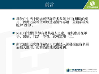 前言


鑑於在生活上隨處可見許許多多與 RFID 相關的應
用，因此這次希望可以透過製作專題－差勤系統來
瞭解 RFID 。

RFID 看似簡單卻有著其迷人之處，從其應用在軍
事、醫療、門禁…等等，就可窺知一二。

所以藉由這次實作希望可以由淺入深發掘在各多層
面投入應用，化繁為簡地成就便利。
 