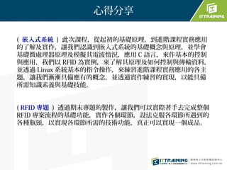 心得分享

( 嵌入式系統 ) 此次課程，從起初的基礎原理，到進階課程實務應用
的了解及實作，讓我們認識到嵌入式系統的基礎概念與原理，並學會
基礎微處理器原理及模擬其電波情況，應用 C 語言，來作基本的控制
與應用，我們以 RFID 為實例，來了解其原理及如何控制與傳輸資料，
並透過 Linux 系統基本的指令操作，來練習進階課程實務應用的各主
題，讓我們漸漸具備應有的概念，並透過實作練習的實現，以能具備
所需知識素養與基礎技能。


( RFID 專題 ) 透過期末專題的製作，讓我們可以實際著手去完成整個
RFID 專案流程的基礎功能，實作各個環節，設法克服各環節所遇到的
各種瓶頸，以實現各環節所需的技術功能，真正可以實現一個成品。
 