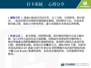 打卡系統 - 心得分享


( 團隊合作 ) 透過小組成員共同合作，分工互助、分別研究、相互研
討、一起設法解決各環節所遇問題及瓶頸，找到解決方法，在達成系
統功能之際，彼此分享研究所得，讓大家都能有充實成長與收穫。



( 快速完成 ) 　此次專題，因時間有限，需在極短時限內完成主題功
能，加上同學之前沒有這方面經驗，技術面有需摸索與克服的地方，
無法準確確定我們能夠做到什麼樣的程度，故我們分階段去達成任務
目標，實現專案功能。起初以存取檔案方式，讀取 RFID 卡號，再研究
改寫為直接以 QT 透過 UART 的 RS232 資料傳輸介面直接控制取得讀
卡機 Card Reader 解讀的資料，並改為存儲資料庫，以供進階管理及
應用。
 