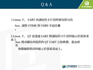 Q&A


1.Linux 下， UART 所讀取的卡片資料被切割分段

 Ans: 調整 VTIME 與 VMIN 至最佳值
 。

2.Linux 下， QT 需透過 UART 將讀取的卡片資料顯示於螢幕畫
面上
   Ans: 搜尋網站所提供的 QT UART 公版軟體，進而研
   究
      相關細節將資料顯示於螢幕畫面上。
 