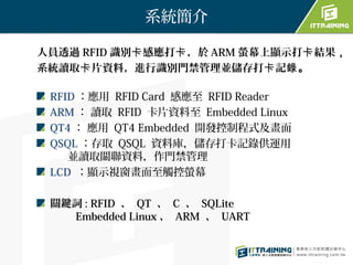 系統簡介

人員透過 RFID 識別卡 感應打卡 ，於 ARM 螢幕上顯示打卡 結果，
系統讀取卡 片資料，進行識別門禁管理並儲存打卡 記錄。

 RFID ：應用 RFID Card 感應至 RFID Reader
 ARM ： 讀取 RFID 卡片資料至 Embedded Linux
 QT4 ： 應用 QT4 Embedded 開發控制程式及畫面
 QSQL ：存取 QSQL 資料庫，儲存打卡記錄供運用
    並讀取關聯資料，作門禁管理
 LCD ：顯示視窗畫面至觸控螢幕

 關鍵詞 : RFID 、 QT 、 C 、 SQLite 　　
   Embedded Linux 、 ARM 、 UART
 