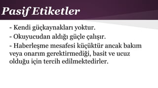 Pasif Etiketler
- Kendi güçkaynakları yoktur.
- Okuyucudan aldığı güçle çalışır.
- Haberleşme mesafesi küçüktür ancak bakım
veya onarım gerektirmediği, basit ve ucuz
olduğu için tercih edilmektedirler.
 