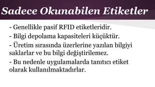 Sadece Okunabilen Etiketler
- Genellikle pasif RFID etiketleridir.
- Bilgi depolama kapasiteleri küçüktür.
- Üretim sırasında üzerlerine yazılan bilgiyi
saklarlar ve bu bilgi değiştirilemez.
- Bu nedenle uygulamalarda tanıtıcı etiket
olarak kullanılmaktadırlar.
 