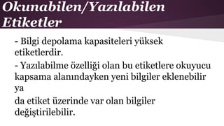 Okunabilen/Yazılabilen
Etiketler
- Bilgi depolama kapasiteleri yüksek
etiketlerdir.
- Yazılabilme özelliği olan bu etiketlere okuyucu
kapsama alanındayken yeni bilgiler eklenebilir
ya
da etiket üzerinde var olan bilgiler
değiştirilebilir.
 