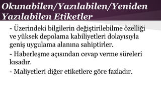 Okunabilen/Yazılabilen/Yeniden
Yazılabilen Etiketler
- Üzerindeki bilgilerin değiştirilebilme özelliği
ve yüksek depolama kabiliyetleri dolayısıyla
geniş uygulama alanına sahiptirler.
- Haberleşme açısından cevap verme süreleri
kısadır.
- Maliyetleri diğer etiketlere göre fazladır.
 