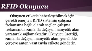 RFID Okuyucu
Okuyucu etiketle haberleşebilmek için
gerekli enerjiyi, RFID sistemin çalışma
frekansına bağlı olarak seçilen çalışma
frekansında zamanla değişen manyetik alan
yaratarak sağlamaktadır. Okuyucu ürettiği,
zamanla değişen manyetik alanı genellikle
çerçeve anten vasıtasıyla etikete gönderir.
 