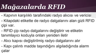 Mağazalarda RFID
- Kapının karşılıklı tarafındaki radyo alıcısı ve vericisi
- Kitapdaki etikette de radyo dalgalarını alan gizli RFID
çipi var.
- RFID çip radyo dalgalarını değiştirir ve etiketin
tanımlayıcı koduyla onları yeniden iletir
- Alıcı kapısı değiştirilmiş radyo dalgalarını alır
- Kapı çalıntı madde taşındığını algıladığında alarm
çalar
 