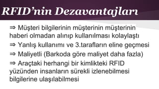 RFID’nin Dezavantajları
⇒ Müşteri bilgilerinin müşterinin müşterinin
haberi olmadan alınıp kullanılması kolaylaştı
⇒ Yanlış kullanımı ve 3.tarafların eline geçmesi
⇒ Maliyetli (Barkoda göre maliyet daha fazla)
⇒ Araçtaki herhangi bir kimlikteki RFID
yüzünden insanların sürekli izlenebilmesi
bilgilerine ulaşılabilmesi
 
