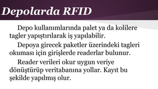 Depolarda RFID
Depo kullanımlarında palet ya da kolilere
tagler yapıştırılarak iş yapılabilir.
Depoya girecek paketler üzerindeki tagleri
okuması için girişlerde readerlar bulunur.
Reader verileri okur uygun veriye
dönüştürüp veritabanına yollar. Kayıt bu
şekilde yapılmış olur.
 