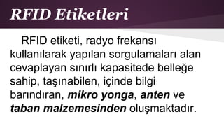 RFID Etiketleri
RFID etiketi, radyo frekansı
kullanılarak yapılan sorgulamaları alan
cevaplayan sınırlı kapasitede belleğe
sahip, taşınabilen, içinde bilgi
barındıran, mikro yonga, anten ve
taban malzemesinden oluşmaktadır.
 