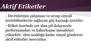 Aktif Etiketler
- Devrelerinin çalışması ve cevap sinyali
üretebilmelerini sağlayan güç kaynağı içerirler.
- Etiket üzerinde yer alan pil dolayısıyla
performansları ve haberleşme mesafeleri
yüksektir. 1km uzaklığa kadar sinyal gönderen
aktif etiketler mevcuttur.
 