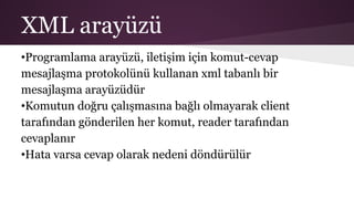 XML arayüzü
•Programlama arayüzü, iletişim için komut-cevap
mesajlaşma protokolünü kullanan xml tabanlı bir
mesajlaşma arayüzüdür
•Komutun doğru çalışmasına bağlı olmayarak client
tarafından gönderilen her komut, reader tarafından
cevaplanır
•Hata varsa cevap olarak nedeni döndürülür
 