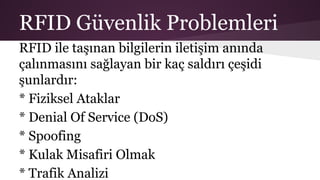 RFID Güvenlik Problemleri
RFID ile taşınan bilgilerin iletişim anında
çalınmasını sağlayan bir kaç saldırı çeşidi
şunlardır:
* Fiziksel Ataklar
* Denial Of Service (DoS)
* Spoofing
* Kulak Misafiri Olmak
* Trafik Analizi
 