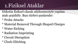 1.Fiziksel Ataklar
Etiketin fiziksel olarak etkilenmesiyle yapılan
atak çeşididir. Bazı türleri şunlarıdır:
* Probe Attacks
* Material Removal Through Shaped Charges
* Water Etching
* Radiation Imprinting
* Circuit Disruption
* Clock Glitching
 