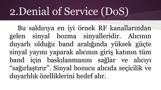 2.Denial of Service (DoS)
Bu saldırıya en iyi örnek RF kanallarından
gelen sinyal bozma sinyalleridir. Alıcının
duyarlı olduğu band aralığında yüksek güçte
sinyal yayını yaparak alıcının giriş katının tüm
band için baskılanmasını sağlar ve alıcıyı
“sağırlaştırır”. Sinyal bozucu alıcıda seçicilik ve
duyarlılık özelliklerini hedef alır.
 