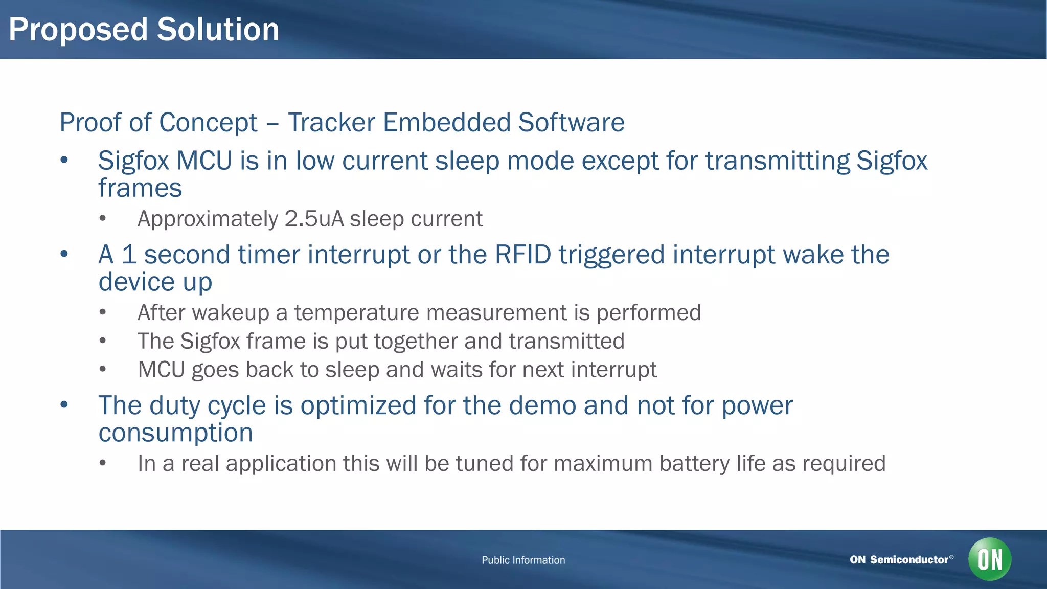 Proposed Solution
Proof of Concept – Tracker Embedded Software
• Sigfox MCU is in low current sleep mode except for transmitting Sigfox
frames
• Approximately 2.5uA sleep current
• A 1 second timer interrupt or the RFID triggered interrupt wake the
device up
• After wakeup a temperature measurement is performed
• The Sigfox frame is put together and transmitted
• MCU goes back to sleep and waits for next interrupt
• The duty cycle is optimized for the demo and not for power
consumption
• In a real application this will be tuned for maximum battery life as required
 