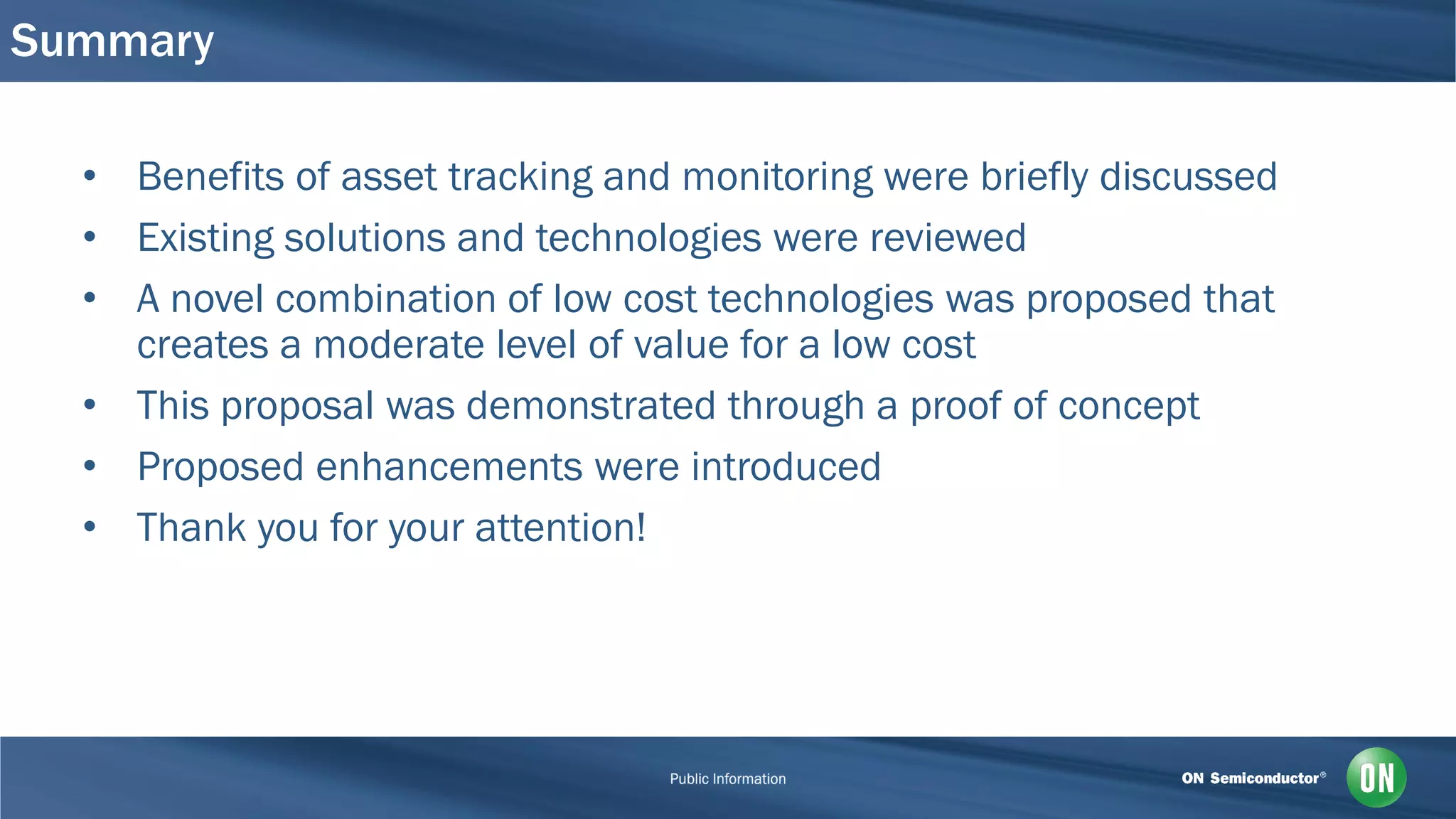 Summary
• Benefits of asset tracking and monitoring were briefly discussed
• Existing solutions and technologies were reviewed
• A novel combination of low cost technologies was proposed that
creates a moderate level of value for a low cost
• This proposal was demonstrated through a proof of concept
• Proposed enhancements were introduced
• Thank you for your attention!
 