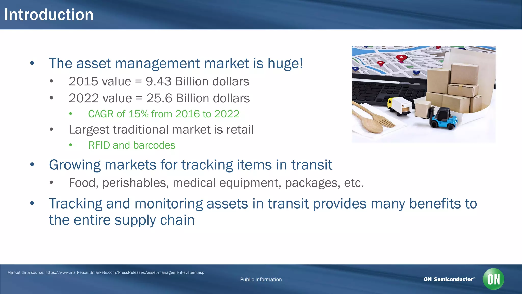 Introduction
• The asset management market is huge!
• 2015 value = 9.43 Billion dollars
• 2022 value = 25.6 Billion dollars
• CAGR of 15% from 2016 to 2022
• Largest traditional market is retail
• RFID and barcodes
• Growing markets for tracking items in transit
• Food, perishables, medical equipment, packages, etc.
• Tracking and monitoring assets in transit provides many benefits to
the entire supply chain
 