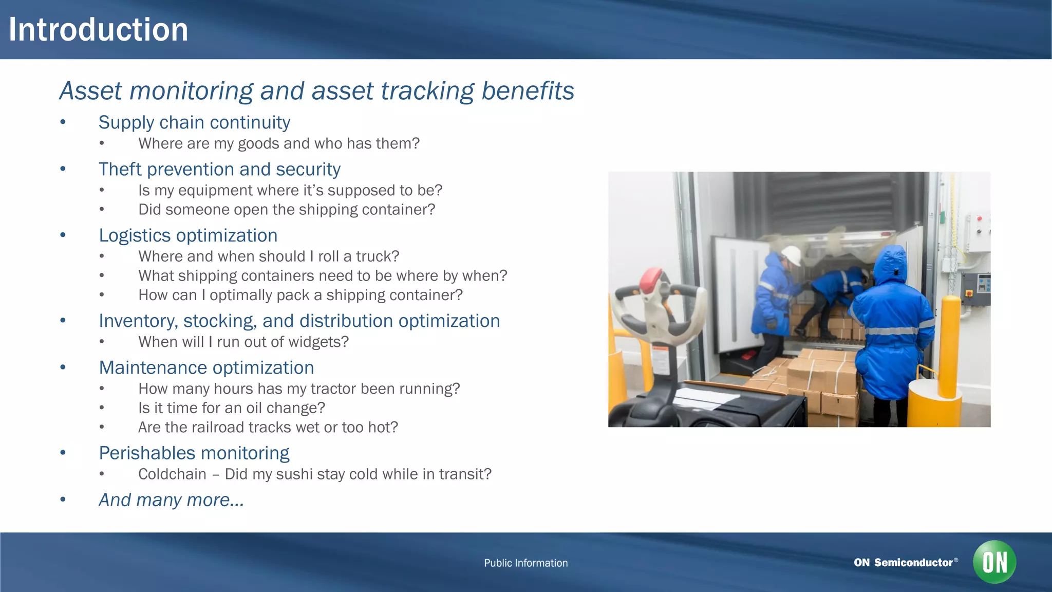 Introduction
Asset monitoring and asset tracking benefits
• Supply chain continuity
• Where are my goods and who has them?
• Theft prevention and security
• Is my equipment where it’s supposed to be?
• Did someone open the shipping container?
• Logistics optimization
• Where and when should I roll a truck?
• What shipping containers need to be where by when?
• How can I optimally pack a shipping container?
• Inventory, stocking, and distribution optimization
• When will I run out of widgets?
• Maintenance optimization
• How many hours has my tractor been running?
• Is it time for an oil change?
• Are the railroad tracks wet or too hot?
• Perishables monitoring
• Coldchain – Did my sushi stay cold while in transit?
• And many more…
 