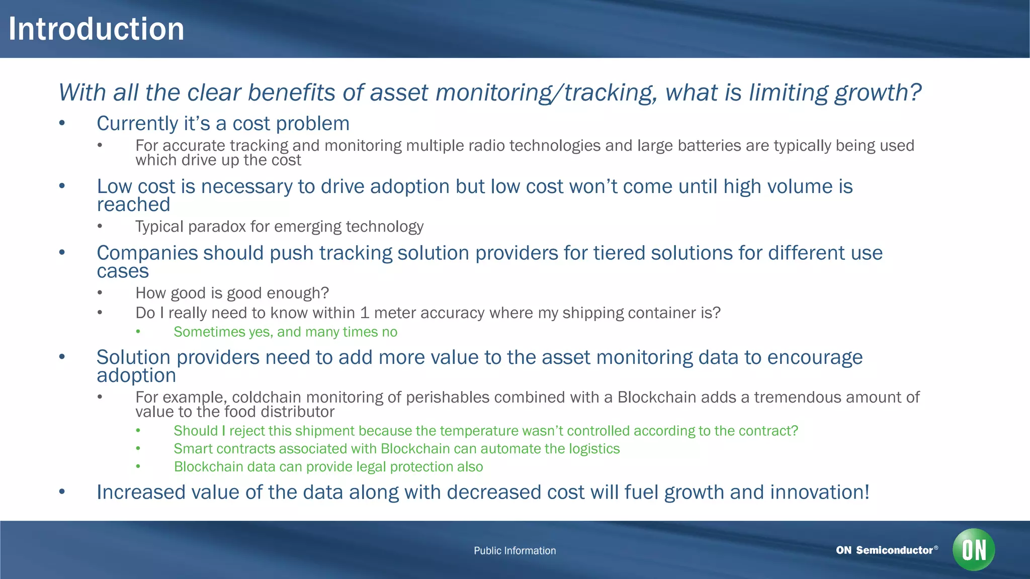 Introduction
With all the clear benefits of asset monitoring/tracking, what is limiting growth?
• Currently it’s a cost problem
• For accurate tracking and monitoring multiple radio technologies and large batteries are typically being used
which drive up the cost
• Low cost is necessary to drive adoption but low cost won’t come until high volume is
reached
• Typical paradox for emerging technology
• Companies should push tracking solution providers for tiered solutions for different use
cases
• How good is good enough?
• Do I really need to know within 1 meter accuracy where my shipping container is?
• Sometimes yes, and many times no
• Solution providers need to add more value to the asset monitoring data to encourage
adoption
• For example, coldchain monitoring of perishables combined with a Blockchain adds a tremendous amount of
value to the food distributor
• Should I reject this shipment because the temperature wasn’t controlled according to the contract?
• Smart contracts associated with Blockchain can automate the logistics
• Blockchain data can provide legal protection also
• Increased value of the data along with decreased cost will fuel growth and innovation!
 