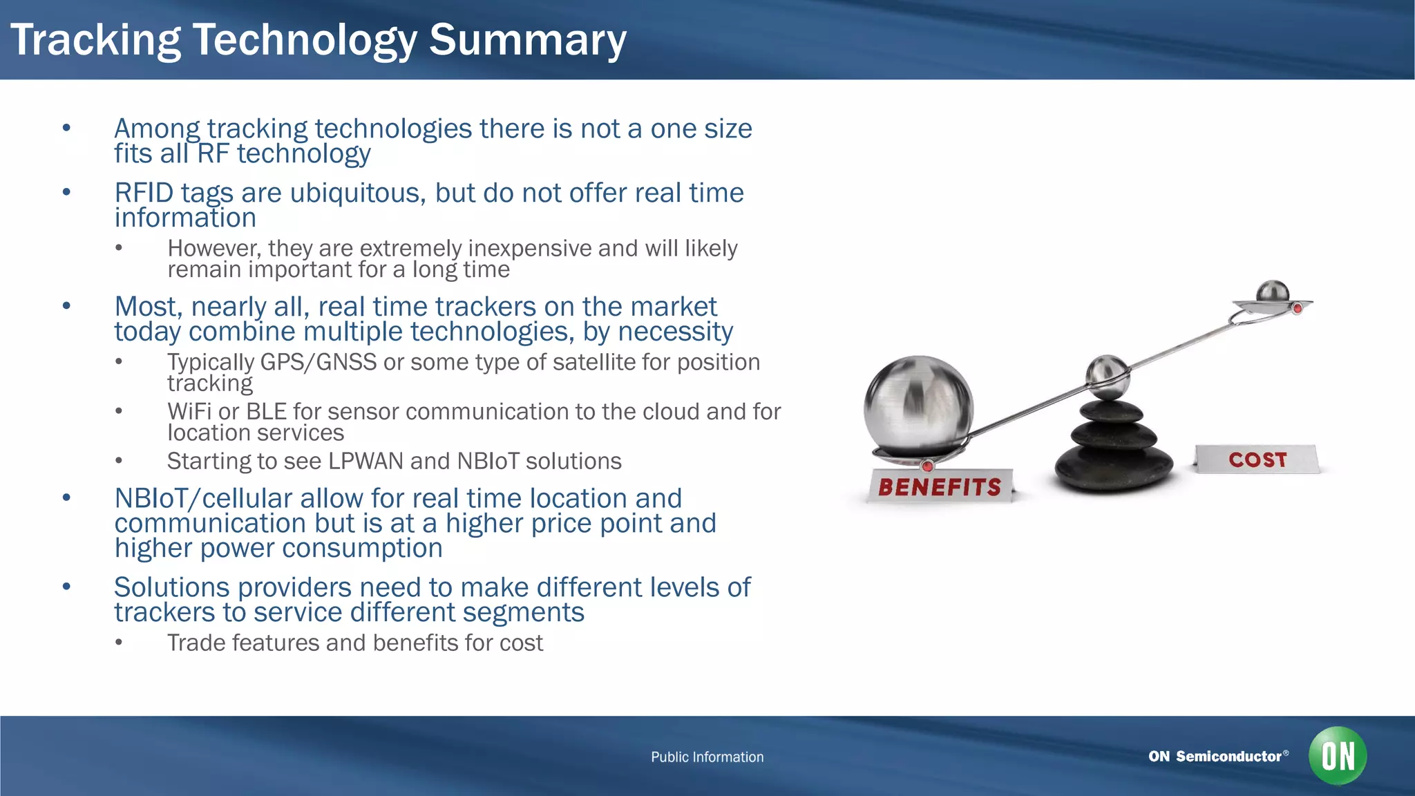 Tracking Technology Summary
• Among tracking technologies there is not a one size
fits all RF technology
• RFID tags are ubiquitous, but do not offer real time
information
• However, they are extremely inexpensive and will likely
remain important for a long time
• Most, nearly all, real time trackers on the market
today combine multiple technologies, by necessity
• Typically GPS/GNSS or some type of satellite for position
tracking
• WiFi or BLE for sensor communication to the cloud and for
location services
• Starting to see LPWAN and NBIoT solutions
• NBIoT/cellular allow for real time location and
communication but is at a higher price point and
higher power consumption
• Solutions providers need to make different levels of
trackers to service different segments
• Trade features and benefits for cost
 