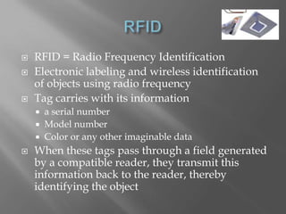    RFID = Radio Frequency Identification
   Electronic labeling and wireless identification
    of objects using radio frequency
   Tag carries with its information
     a serial number
     Model number
     Color or any other imaginable data
   When these tags pass through a field generated
    by a compatible reader, they transmit this
    information back to the reader, thereby
    identifying the object
 