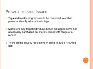 PRIVACY RELATED ISSUES
   Tags and loyalty programs could be combined to embed
    personal identify information in tags

   Marketers may target individuals based on tagged items not
    necessarily purchased but merely carried into range of a
    reader

   There are no privacy regulations in place to guide RFID tag
    use
 