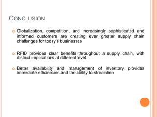 CONCLUSION
   Globalization, competition, and increasingly sophisticated and
    informed customers are creating ever greater supply chain
    challenges for today’s businesses

   RFID provides clear benefits throughout a supply chain, with
    distinct implications at different level.

   Better availability and management of inventory provides
    immediate efficiencies and the ability to streamline
 