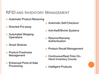 RFID AND INVENTORY MANAGEMENT
   Automatic Product Receiving
                                     Automatic Self-Checkout
   Directed Put-away
                                     Anti-theft/Shrink Systems
   Automated Shipping
    Operations                       Returns/Warranty
                                      Authentication
   Smart Shelves
                                     Product Recall Management
   Product Freshness
    Management                       Continuous/Real-Time On-
                                      Hand Inventory Counts
   Enhanced Point-of-Sale
    Processing                       Intelligent Products
 