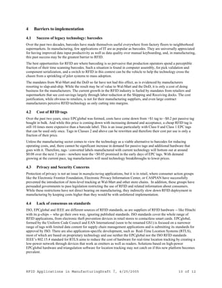 RFID Applications in ManufacturingDraft 7, 4/25/2005 10 of 12
4 Barriers to implementation
4.1 Success of legacy technology: barcodes
Over the past two decades, barcodes have made themselves useful everywhere from factory floors to neighborhood
supermarkets. In manufacturing, few applications of IT are as popular as barcodes. They are universally appreciated
for having improved data input productivity as well as data quality over manual keyboarding, and, in manufacturing,
this past success may be the greatest barrier to RFID.
The best opportunities for RFID are where barcoding is so pervasive that production operators spend a perceptible
fraction of their time scanning barcodes. Such a situation is found in computer assembly, for pick validation and
component serialization, and a switch to RFID in this context can be the vehicle to help the technology cross the
chasm from a sprinkling of pilot systems to mass adoption.
The mandates from Wal-Mart and the DoD so far have not had this effect, as is evidenced by manufacturers
resorting to slap-and-ship. While the result may be of value to Wal-Mart and the DoD, it is only a cost of doing
business for the manufacturers. The current growth in the RFID industry is fueled by mandates from retailers and
supermarkets that see cost-savings largely through labor reduction at the Shipping and Receiving docks. The cost
justification, while obvious to retailers, is not for their manufacturing suppliers, and even large contract
manufacturers perceive RFID technology as only cutting into margins.
4.2 Cost of RFID tags
Over the past two years, since EPCglobal was formed, costs have come down from >$1 tag to ~$0.2 per passive tag
bought in bulk. And while this price is coming down with increasing demand and acceptance, a cheap RFID tag is
still 10 times more expensive than a barcode label. This is an issue particularly with Class 0 and Class 1 EPC tags
that can be used only once. Tags in Classes 2 and above can be rewritten and therefore their cost per use is only a
fraction of their price.
Unless the manufacturing sector comes to view the technology as a viable alternative to barcodes for reducing
operating costs, and, there cannot be significant increase in demand for passive tags and additional hardware that
goes with it. Therefore, tags / converted labels manufactured with current technology will bottom out at around
$0.08 over the next 5 years - nowhere near the <$0.05 promised in the early days of EPC tags. With demand
growing at the current pace, tag manufacturers will need technology breakthroughs to lower prices.
4.3 Privacy and Security Concerns
Protection of privacy is not an issue in manufacturing applications, but it is in retail, where consumer action groups
like the Electronic Frontier Foundation, Electronic Privacy Information Center, or CASPIAN have successfully
prevented the introduction of item-level tracking at Wal-Mart and other store chains. In addition, these groups have
persuaded governments to pass legislation restricting the use of RFID and related information about consumers.
While these restrictions have not direct bearing on manufacturing, they indirectly slow down RFID deployment in
manufacturing by keeping costs higher than they would be with unfettered implementation.
4.4 Lack of consensus on standards
ISO, EPCglobal and IEEE are different sources of RFID standards, as are suppliers of RFID hardware -- like Hitachi
with its µ-chips -- who go their own way, ignoring published standards. ISO standards cover the whole range of
RFID applications, from electronic theft prevention devices in retail stores to contactless smart cards. EPCglobal,
formed by the Uniform Code Council and EAN International (soon to be renamed GS1) is focused on a narrower
range of tags with limited data content for supply chain management applications and is submitting its standards for
approval by ISO. There are also application-specific development, such as Real-Time Location Systems (RTLS),
most of which are based on proprietary technology and use neither the EPCglobal nor the ISO RFID standards
IEEE’s 802.15.4 standard for RTLS aims to reduce the cost of hardware for real-time location tracking by creating a
low-power network through devices that work as emitters as well as readers. Solutions based on high-power
EPCglobal hardware and triangulation software for location tracking may not catch on if this new platform becomes
prevalent.
 