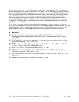 RFID Applications in ManufacturingDraft 7, 4/25/2005 12 of 12
Prior to Flextronics, Mr. Rao worked at SBK Labs, an Enterprise Software company providing Technology and
Business Solutions based on AutoID/RFID standards. While at SBK Labs, he helped make the company a founding
member of the EPCglobal standards organization, and represented the company on the EPCIS Working Group. He
also worked at developing strategic relationships with various leading RFID vendors and organizations. Over the
years, Mr. Rao has worked at several successful startups - most recently, at a venture-backed Supply Chain
applications company in the SF Bay Area, where he built and led the technical consulting practice, as well as
designed the key Integration Platform and Methodology used in all implementations. Mr. Rao also designed and
developed the Enterprise Adapter Framework for Netfish, a leading Middleware and RosettaNet B2B solutions
provider (now a part of IONA).
In the 90s, he worked as an EDI and Middleware Solutions Consultant for the Baan company. In this role, he
successfully delivered enterprise solutions to customers and partners in East & South East Asian countries, India and
the Middle East; as well as to multinational corporations such as HP, Philips Semiconductors and Acer. Mr. Rao
holds a Bachelors degree in Electronics & Communications Engineering from Mysore University in India.
6 References
[1] Das Internet der Dinge : Ubiquitous Computing und RFID in der PraxisVisionen, Technologien,
Anwendungen, Handlungsanleitungen by Elgar Fleisch (Editor), Friedemann Mattern (Editor), Springer;
(April, 2005)
[2] RFID Handbook : Fundamentals and Applications in Contactless Smart Cards and Identification, by Klaus
Finkenzeller, John Wiley & Sons (May 9, 2003)
[2] RFID Labeling: Smart Labeling Concepts & Applications for the Consumer Packaged Goods Supply Chain,
by Robert Kleist et al., Banta Book Group (August, 2004)
[3] RFID in the Enterprise, by Tom Polizzi, WCCN Publishing, Inc. (2004)
[4] RFID Field Guide : Deploying Radio Frequency Identification Systems, by Manish Bhuptani, Shahram
Moradpour, Prentice Hall PTR (February 10, 2005)
[5] The Electronic Product Code (EPC): Naming Scheme for Physical Objects, by David L. Brock, MIT White
Paper (2001)
[6] Hardware Certification Paper, by EPCglobal Inc., (August 27, 2003)
 