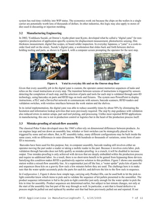 RFID Applications in ManufacturingDraft 7, 4/25/2005 7 of 12
system has real-time visibility into WIP status. The economics work out because the chips on the wafers in a single
carrier are potentially worth tens of thousands of dollars. In other industries, this logic may also apply to stores of
dies used in diecasting or injection molding.
3.2 Manufacturing Engineering
In 2002, Yoshikazu Suzuki, at Omron’s Ayabe plant near Kyoto, developed what he called a “digital yatai” for non-
repetitive production of application-specific systems for displacement measurement, photoelectric sensing, film
thickness measurement, digital fine scopes, or board solder inspection. In everyday Japanese, a “yatai” is a cook-to-
order food stall on the street;. Suzuki’s digital yatai, a workstation that slides back and forth between shelves
holding tooling and parts, as shown in Figure 4, with a computer screen prompting the operator for the next step.
Figure 4. Yatai in everyday life and on the Omron shop floor
Given that every assembly job in the digital yatai is custom, the operator cannot memorize sequences of tasks and
relies on the visual instructions at every step. The transition between screens of instructions is triggered by sensors
detecting the completion of each step, and the selection of parts and tools for each step is validated through auto-ID
technology, using barcodes on parts and RFID tags on tools and fixtures. The system uses PowerPoint to display
instructions, a PLC and a DeviceNet network to communicate with sensors, barcode scanners, RFID readers and
validation switches, with wireless interfaces between the work station and the shelves.
In its initial implementation, the digital yatai was able to reduce assembly times by about 50% by eliminating the
hesitation and information lookup activities that were previously required. The step by step guidance with validation
also reduced errors in station setups, part and tool picking, and processing. Unlike most reported RFID applications
in manufacturing, this one is not in production control or logistics but in the heart of the production process itself.
3.3 Mistake-proofing of mixed-flow assembly
The classical Poka-Yokes developed since the 1960’s often rely on dimensional differences between products. As
car engines large and run down an assembly line, whisker or limit switches can be strategically placed to be
triggered by some and not others. But, in PC assembly today, many different configurations may be built inside the
same cases, with no differences in outer dimensions. With hundreds or thousands of variations, some form of auto-
ID is necessary.
Barcodes have been used for this purpose, but, in computer assembly, barcode reading still involves either an
operator moving the part under a reader or taking a mobile reader to the part. Because it involves extra labor, pick
validation through barcodes does not fully qualify as mistake-proofing: in a crunch, it will be disabled to increase
output. True mistake-proofing is only achieved with devices that are deeply embedded within the production process
and require no additional labor. As a result, there is no short-term benefit to be gained from bypassing these devices.
Satisfying this condition makes RFID a qualitatively superior solution to this problem. Figure 5 shows one assembly
station within a mixed-flow assembly line. At a supermarket just off the line, a “water spider” picks kits of parts for
and sequences these kits on a gravity flow rack a few minutes before they are used. The challenge here is to make
sure that the water spider accurately picks the parts for each kit, and delivers the kits to the flow rack in sequence.
In Configuration 1, Figure 6 shows how simple tags, carrying only Product IDs, can be used both to let the pick-to-
light controller know which items to pick and to validate the sequence of kit pallets presented to the assembler. The
product sequence information is fed to the pick-to-light controller just early enough for the water spider to pick the
kits in time for assembly. Product sequences are determined earlier, but subject to last minute changes, not only at
the start of the assembly line but part of the way through as well. In particular, a unit that is found defective in
process might be pulled out and replaced by another unit that had been previously pulled out and repaired. If our
 