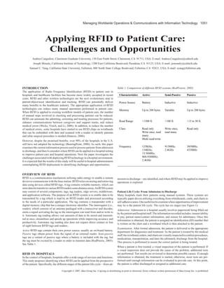 Managing Worldwide Operations & Communications with Information Technology 1051
Copyright © 2007, Idea Group Inc. Copying or distributing in print or electronic forms without written permission of Idea Group Inc. is prohibited.
Applying RFID to Patient Care:
Challenges and Opportunities
Andrea Cangialosi, Claremont Graduate University, 130 East Ninth Street, Claremont, CA 91711, USA; E-mail: Andrea.Cangialosi@caltech.edu
Joseph Monaly, California Institute of Technology, 1200 East California Boulevard, Pasadena, CA 91125, USA; E-mail: jemonaly@caltech.edu
Samuel C. Yang, California State University, Fullerton, 800 North State College Boulevard, Fullerton, CA 92831, USA; E-mail: syang@fullerton.edu
INTRODUCTION
The application of Radio Frequency Identification (RFID) to patient care in
hospitals and healthcare facilities has become more widely accepted in recent
years. RFID and other wireless technologies are the next evolutionary step in
patient/object/asset identification and tracking. RFID can potentially deliver
many benefits to the healthcare industry. The appropriate application of RFID
technologies can reduce many manual operations performed in patient care.
When RFID is applied to existing workflow models of patient care, the number
of manual steps involved in checking and processing patients can be reduced.
RFID can automate the admitting, screening and treating processes for patients,
enhance communications between caregivers and support teams, and reduce
medical errors (Wicks, Visich, and Li, 2006). In addition, to reduce the number
of medical errors, some hospitals have started to use RFID chips on wristbands
that can be embedded with data and scanned with a reader to identify patients
and what surgical procedure is needed (Hancox, 2006).
However, despite the promised benefits, over 90% of the hospitals in the U.S.
still have not adopted the technology (BearingPoint, 2006). As such, this paper
examines the current information process used to process patients from admission
to discharge, and then it considers where RFID can be applied in a hospital setting
to improve patient care and hospital operations. Next the paper investigates the
challengesassociatedwithdeployingRFID technologyinahospitalenvironment.
It is expected that the results of this study will be useful to hospital administrators
contemplating RFID deployment in identifying challenges and opportunities.
OVERVIEW OF RFID
RFID is a communication mechanism utilizing radio energy to enable a remote
device to communicate with the base station. RFID relies on storing and retrieving
data using devices called RFID tags. A tag contains writable memory, which can
storedatafortransfertovariousRFIDreaderssomedistanceaway.AnRFIDsystem
may consist of several components: tags, tag readers, edge servers, middleware,
and application software. The purpose of an RFID system is to enable data to be
transmitted by a tag which is read by an RFID reader and processed according
to the needs of a particular application. The tag contains a transponder with a
digital memory chip that has a unique electronic identifier. The interrogator (i.e.,
reader), which consists of an antenna packaged with a transceiver and decoder,
emits a signal activating the tag so the interrogator can read from and/or write to
it. Automatic tag reading allows vast amounts of data to be stored and transmit-
ted at once, streamlines and speeds up operations while improving accuracy and
productivity. Automatic tag reading also does not require direct contact or line
of sight between RFID tags and readers.
Active RFID tags contain their own power source, usually an on-board battery.
Passive tags obtain power from the signal of an external reader. Semi-passive
tags are a variant of passive tags where a battery is included with the tag, but
the tag must be excited by a reader in order to transmit data (RedPrairie, 2005).
See Table 1.
RFID IN HOSPITALS
In the context of hospitals, hospitals offer a wide range of services and functions.
This study proposes identifying where RFID can be applied from the perspective
of the patient. Specifically, the different stages of the patient life cycle—from ad-
mission to discharge—are identified, and where RFID may be applied to improve
operations is explored.
Patient Life Cycle: From Admission to Discharge
Many hospitals track their patients using manual systems. These systems are
typically paper driven utilizing everything from whiteboards, cards, and charts to
self-adhesivenotes.Oneusefultooltoexaminewhereopportunitiesofimprovement
may lie is the patient life cycle. The cycle has six stages (see Figure 1):
Admission: Admission to a hospital usually involves paperwork being filled out
bythepatientandhospitalstaff.Theinformationrecordedincludes:insurer/ability
to pay, patient name/contact information, and reason for admittance. Once this
information is obtained, the patient is assigned an identification (ID) number that
is written on the chart and a wristband which is then attached to the patient.
Examination: After formal admission, the patient is delivered to the appropriate
department for diagnostics and treatment.As the patient is treated by the medical
staff,thewristband,orders,andchartsarevisuallyinspectedtoconfirmprocedures,
medications, transportation, and later the ultimately discharge from the hospital.
This process is performed to assure the correct patient is being treated.
When a patient is first treated, a visual inspection of the patient is performed. If
a visual inspection does not provide the cause of the problem, additional tests
are performed. Test results are reviewed to determine possible causes. If enough
information is obtained, the treatment is started, otherwise, more tests are per-
formed until enough information can be evaluated to provide care. At this point,
the patient is either discharged or assigned to additional care.
Characteristics Active Semi-Passive Passive
Power Source Battery Inductive Inductive
Memory Up to 288 bytes Variable Up to 288 bytes
Read Range <1500 ft. <100 ft. <15 to 30 ft.
Class Read only
Write once, read
many
Multi read/write
Write once,
read many
Read only
Frequency 125KHz,
134KHz,
13.56MHz,
868-930MHz,
2.4GHz
915MHz,
2.4GHz
303MHz,
433MHz
Table 1. Comparison of different RFID systems (RedPrairie, 2005)
 