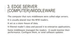 3. EDGE SERVER
(COMPUTER)/MIDDLEWARE
•The computer that runs middleware were called edge servers.
•It is usually placed near the RFID readers.
•It act as a store-house of data.
•It filtered reader’s data and passed it to enterprise applications.
•Some middleware managed the readers : It could monitor their
performance. Configure them, or send software updates
 