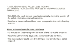 1. ANALYSIS ON USING PALLET-LEVEL TAGGING
(TO IMPROVE TRUCK LOADING PROCESS AT THE MANUFACTURE’S
WAREHOUSE)
•With RFID, the truck drivers could automatically check the identity of
the pallet eliminating manual scanning.
•Warehouse personnel would not need to supervise the entire loading
process.
Metro estimated manufacturer could save
•10 minutes of supervising time for each of the 15 trucks everyday.
•Assuming 250 working days and a labour cost €25 per hour.
•The manufacturer could save €16,000 per year or €0.20 per pallet
shipped.
 