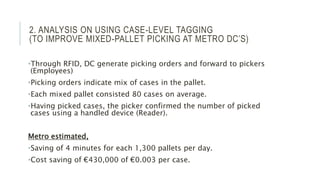 2. ANALYSIS ON USING CASE-LEVEL TAGGING
(TO IMPROVE MIXED-PALLET PICKING AT METRO DC’S)
•Through RFID, DC generate picking orders and forward to pickers
(Employees)
•Picking orders indicate mix of cases in the pallet.
•Each mixed pallet consisted 80 cases on average.
•Having picked cases, the picker confirmed the number of picked
cases using a handled device (Reader).
Metro estimated,
•Saving of 4 minutes for each 1,300 pallets per day.
•Cost saving of €430,000 of €0.003 per case.
 